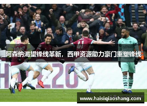 阿森纳渴望锋线革新，西甲资源助力豪门重塑锋线