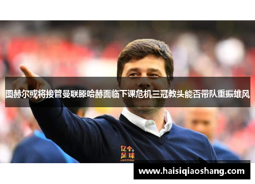 图赫尔或将接管曼联滕哈赫面临下课危机三冠教头能否带队重振雄风
